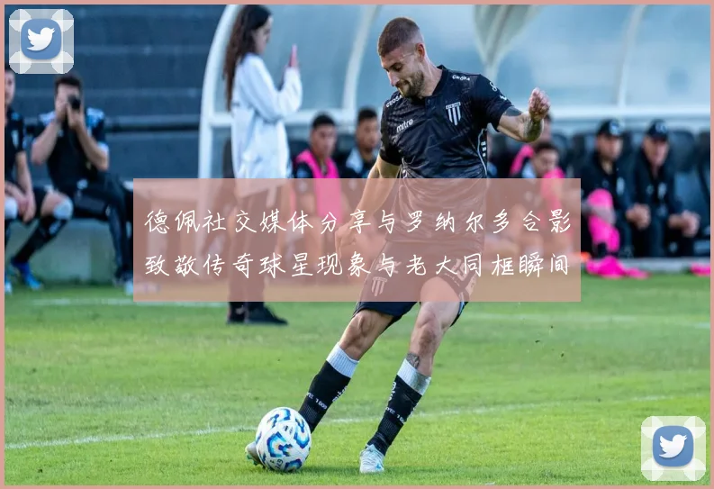 德佩社交媒体分享与罗纳尔多合影致敬传奇球星现象与老大同框瞬间