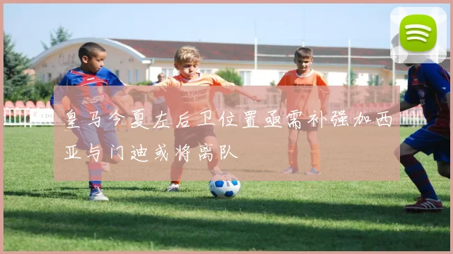 皇马今夏左后卫位置亟需补强加西亚与门迪或将离队