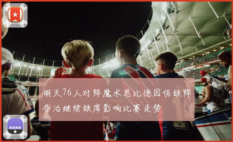 明天76人对阵魔术恩比德因伤缺阵乔治继续缺席影响比赛走势