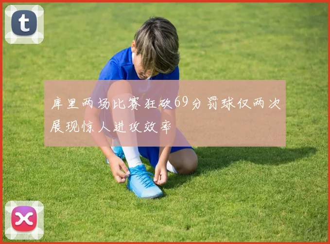 库里两场比赛狂砍69分罚球仅两次展现惊人进攻效率