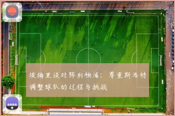 埃梅里谈对阵利物浦：尊重斯洛特调整球队的过程与挑战