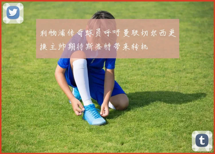 利物浦传奇球员呼吁曼联切尔西更换主帅期待斯洛特带来转机