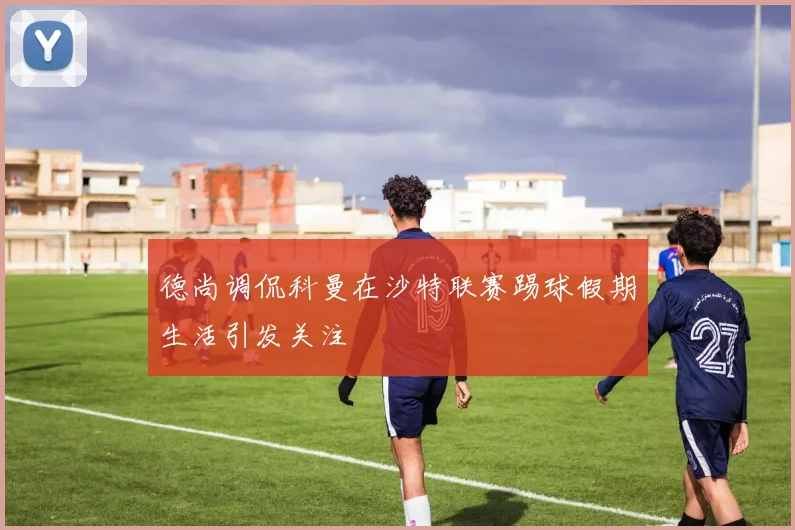 德尚调侃科曼在沙特联赛踢球假期生活引发关注
