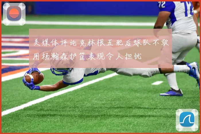 美媒体评论克林根五犯后球队不敢用杨瀚森护筐表现令人担忧
