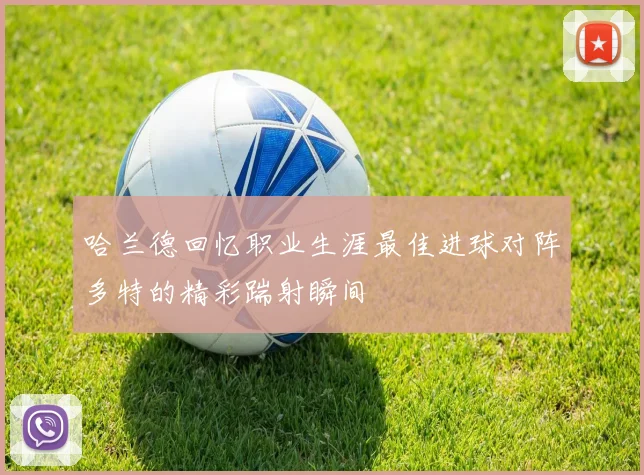 哈兰德回忆职业生涯最佳进球对阵多特的精彩踹射瞬间