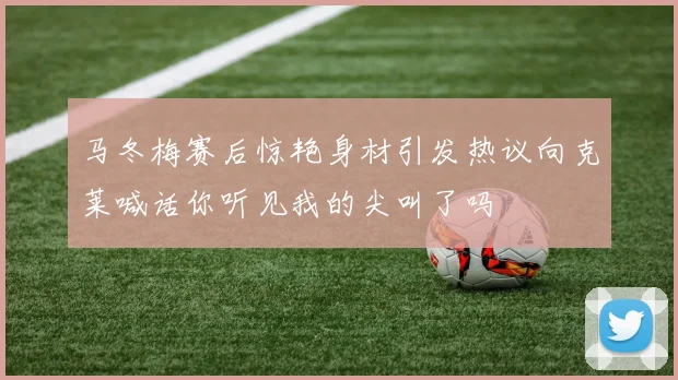 马冬梅赛后惊艳身材引发热议向克莱喊话你听见我的尖叫了吗
