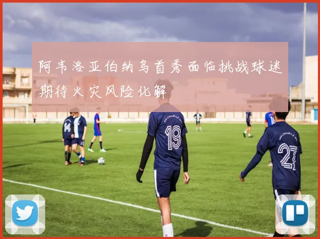 阿韦洛亚伯纳乌首秀面临挑战球迷期待火灾风险化解