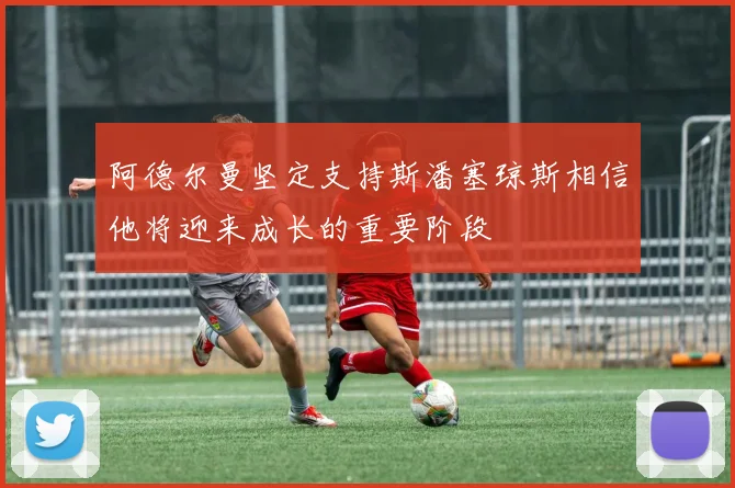 阿德尔曼坚定支持斯潘塞琼斯相信他将迎来成长的重要阶段
