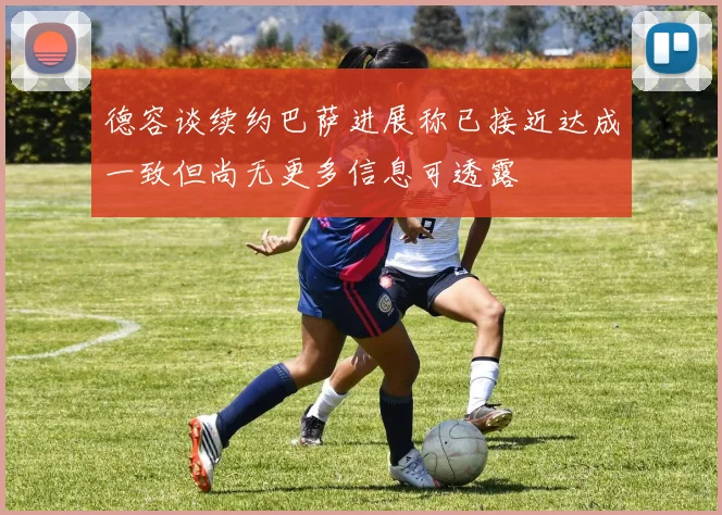 德容谈续约巴萨进展称已接近达成一致但尚无更多信息可透露