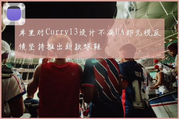 库里对Curry13设计不满UA却无视反馈坚持推出新款球鞋