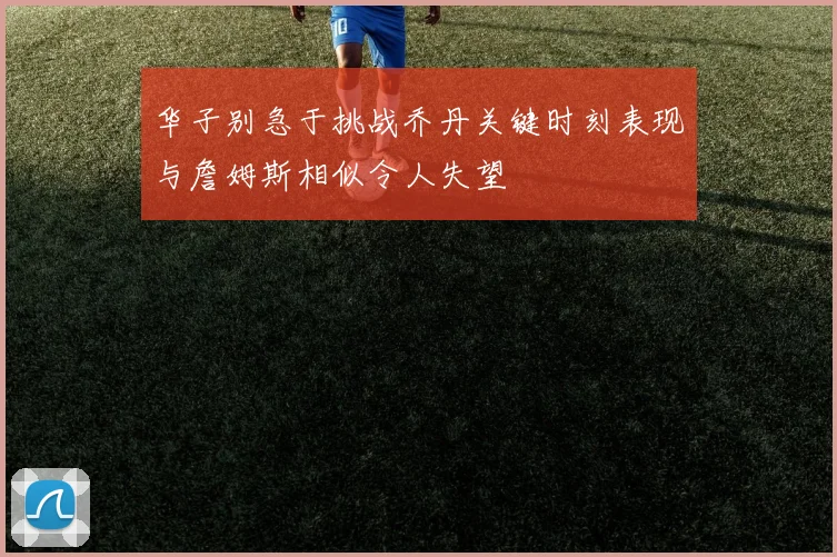 华子别急于挑战乔丹关键时刻表现与詹姆斯相似令人失望