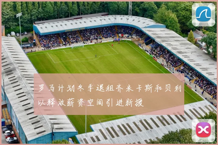 罗马计划冬季退租齐米卡斯和贝利以释放薪资空间引进新援