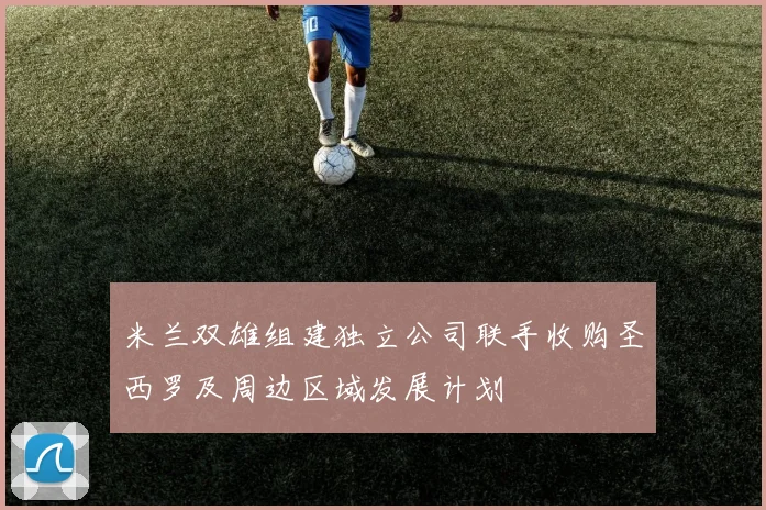 米兰双雄组建独立公司联手收购圣西罗及周边区域发展计划