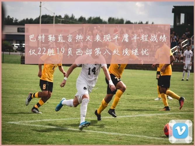 巴特勒直言热火表现平庸半程战绩仅22胜19负西部第八处境堪忧