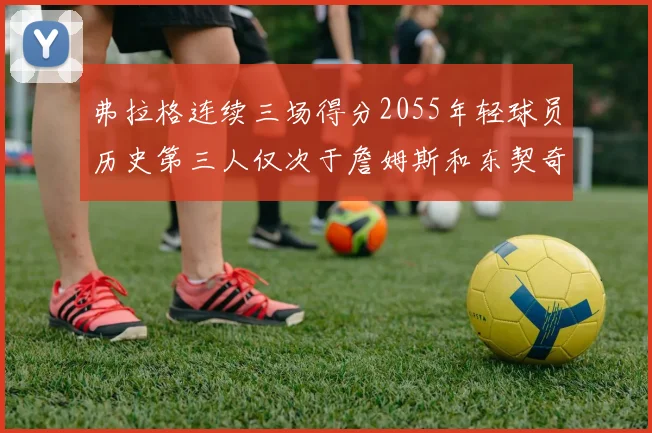 弗拉格连续三场得分2055年轻球员历史第三人仅次于詹姆斯和东契奇