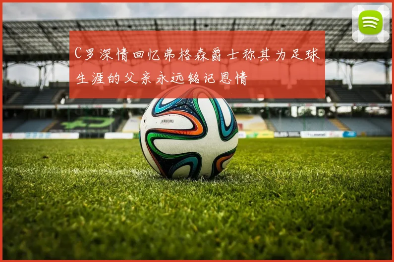 C罗深情回忆弗格森爵士称其为足球生涯的父亲永远铭记恩情