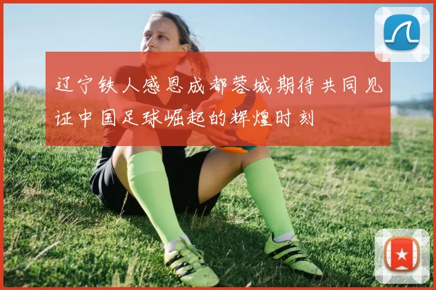 辽宁铁人感恩成都蓉城期待共同见证中国足球崛起的辉煌时刻