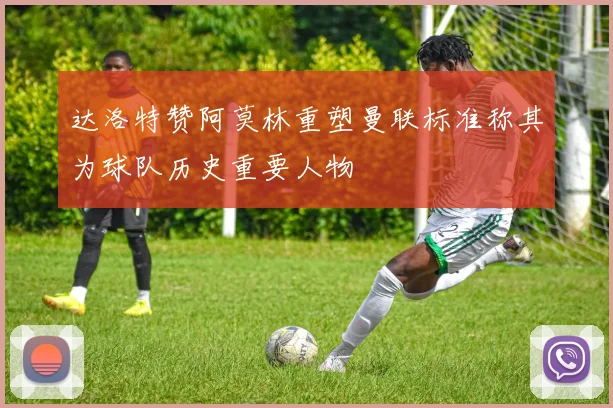 达洛特赞阿莫林重塑曼联标准称其为球队历史重要人物