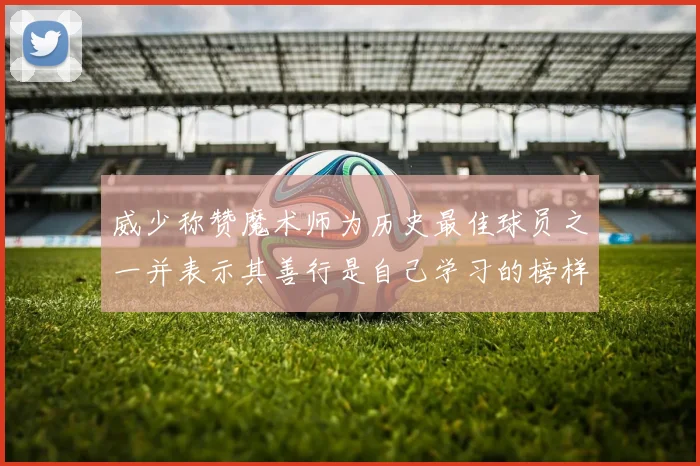 威少称赞魔术师为历史最佳球员之一并表示其善行是自己学习的榜样