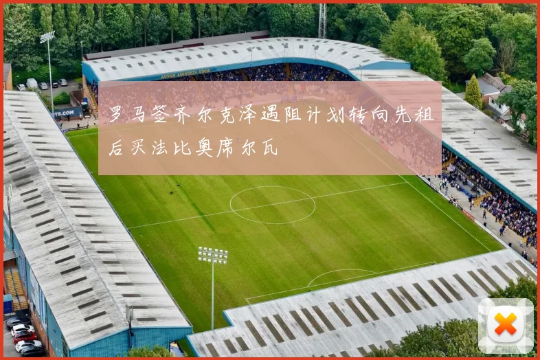 罗马签齐尔克泽遇阻计划转向先租后买法比奥席尔瓦