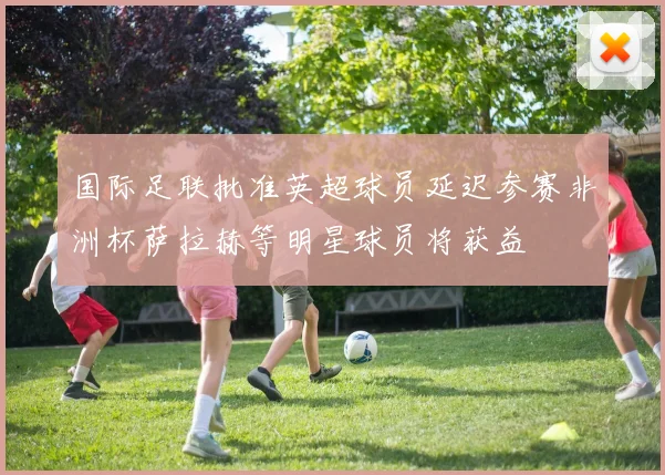 国际足联批准英超球员延迟参赛非洲杯萨拉赫等明星球员将获益