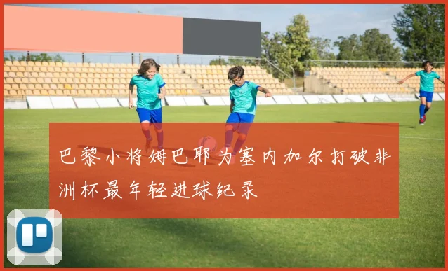 巴黎小将姆巴耶为塞内加尔打破非洲杯最年轻进球纪录