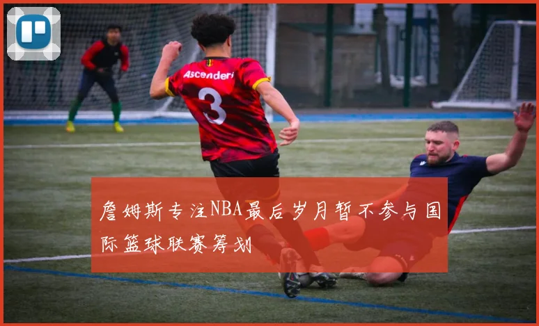 詹姆斯专注NBA最后岁月暂不参与国际篮球联赛筹划