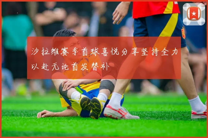 沙拉维赛季首球喜悦分享坚持全力以赴无论首发替补