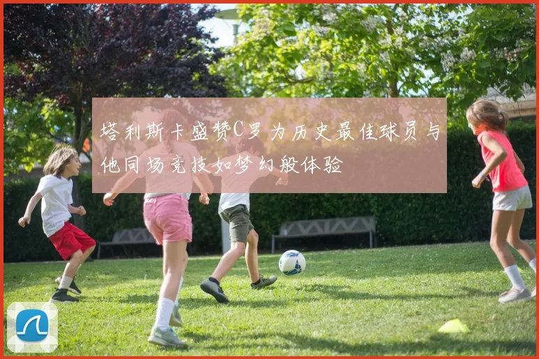塔利斯卡盛赞C罗为历史最佳球员与他同场竞技如梦幻般体验
