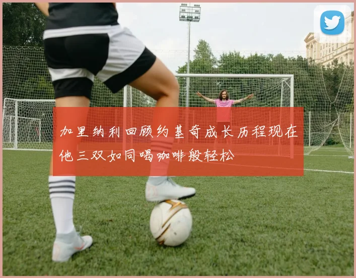 加里纳利回顾约基奇成长历程现在他三双如同喝咖啡般轻松