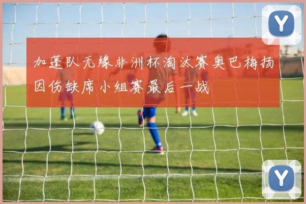 加蓬队无缘非洲杯淘汰赛奥巴梅扬因伤缺席小组赛最后一战