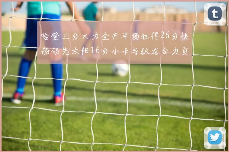 哈登三分火力全开半场独得26分快船领先太阳16分小卡与狄龙合力贡献28分