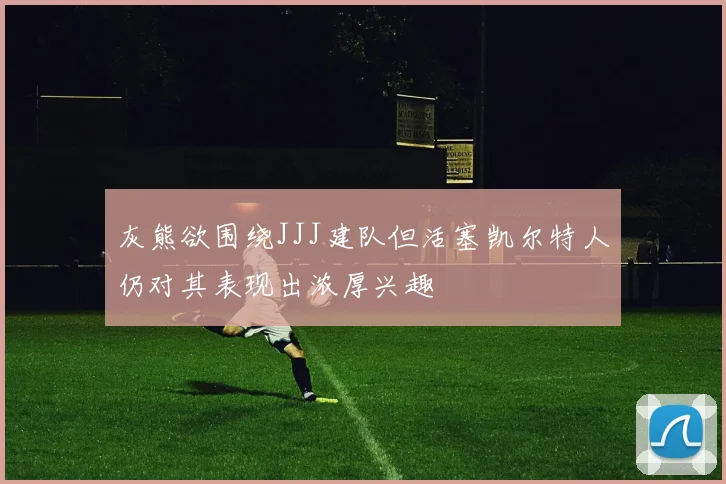 灰熊欲围绕JJJ建队但活塞凯尔特人仍对其表现出浓厚兴趣
