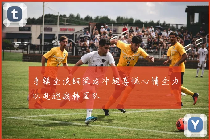 李镇全谈铜梁龙冲超喜悦心情全力以赴迎战韩国队