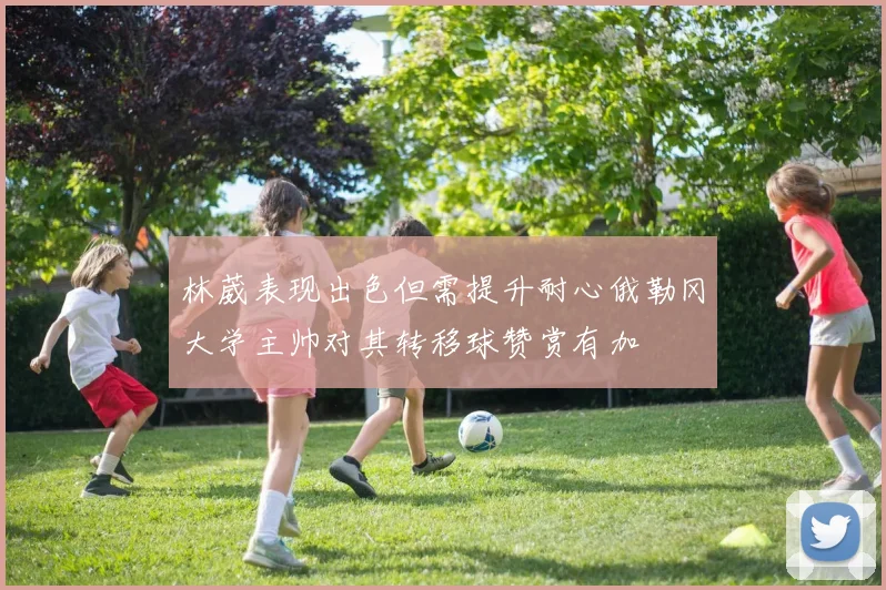 林葳表现出色但需提升耐心俄勒冈大学主帅对其转移球赞赏有加
