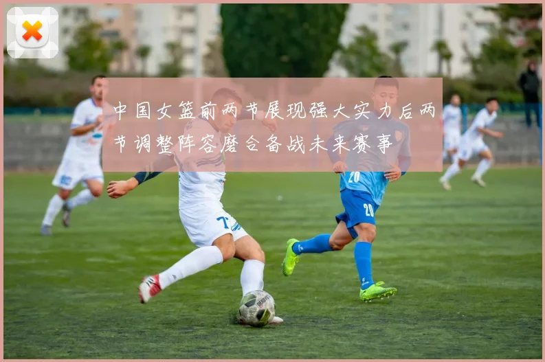 中国女篮前两节展现强大实力后两节调整阵容磨合备战未来赛事