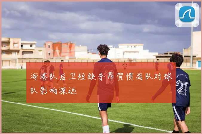 海港队后卫短缺李昂贺惯离队对球队影响深远