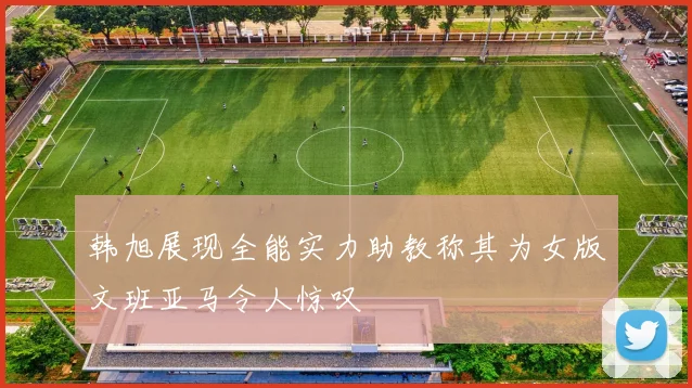 韩旭展现全能实力助教称其为女版文班亚马令人惊叹