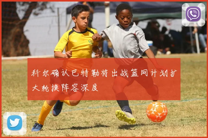 科尔确认巴特勒将出战篮网计划扩大轮换阵容深度