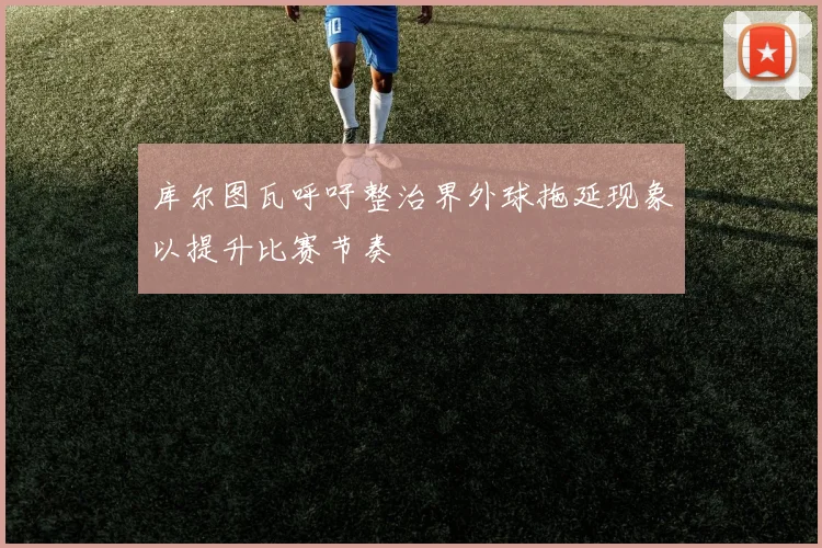 库尔图瓦呼吁整治界外球拖延现象以提升比赛节奏