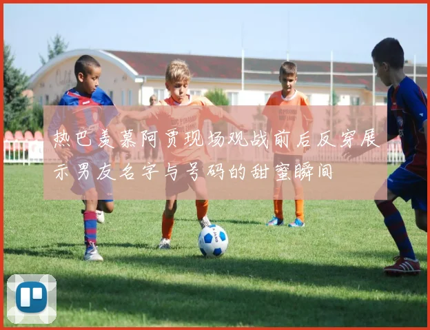 热巴羡慕阿贾现场观战前后反穿展示男友名字与号码的甜蜜瞬间